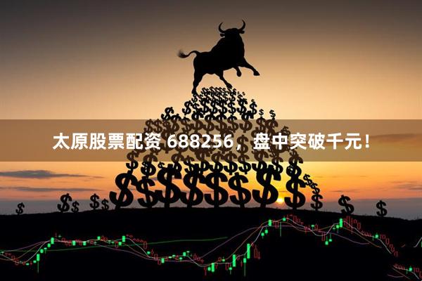 太原股票配资 688256，盘中突破千元！