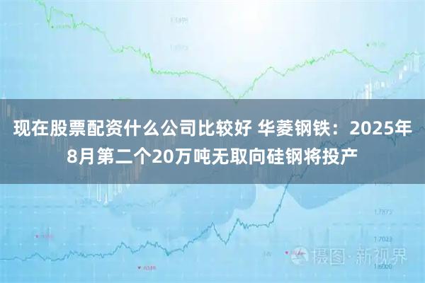 现在股票配资什么公司比较好 华菱钢铁：2025年8月第二个20万吨无取向硅钢将投产