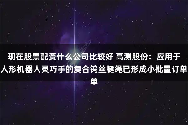 现在股票配资什么公司比较好 高测股份：应用于人形机器人灵巧手的复合钨丝腱绳已形成小批量订单