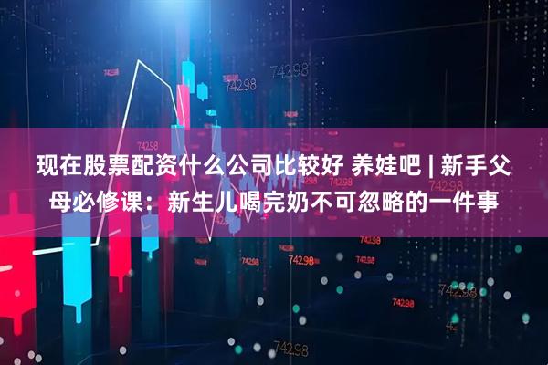 现在股票配资什么公司比较好 养娃吧 | 新手父母必修课：新生儿喝完奶不可忽略的一件事