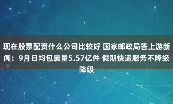 现在股票配资什么公司比较好 国家邮政局答上游新闻：9月日均包裹量5.57亿件 假期快递服务不降级
