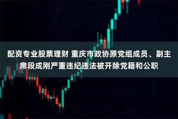 配资专业股票理财 重庆市政协原党组成员、副主席段成刚严重违纪违法被开除党籍和公职