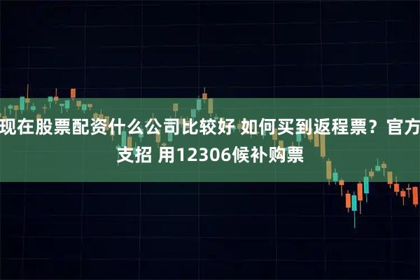 现在股票配资什么公司比较好 如何买到返程票？官方支招 用12306候补购票