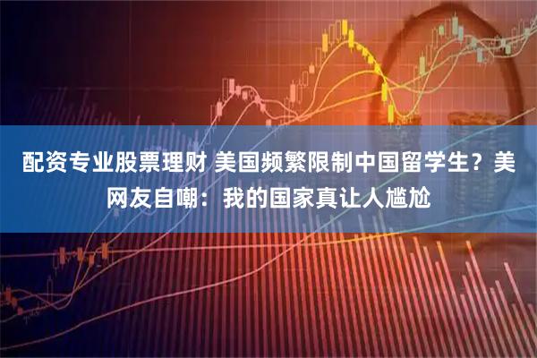 配资专业股票理财 美国频繁限制中国留学生？美网友自嘲：我的国家真让人尴尬