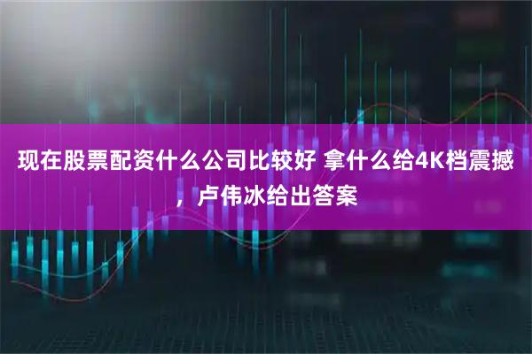 现在股票配资什么公司比较好 拿什么给4K档震撼，卢伟冰给出答案