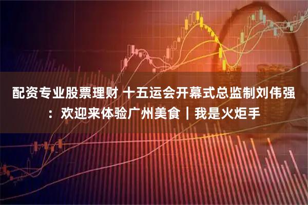 配资专业股票理财 十五运会开幕式总监制刘伟强：欢迎来体验广州美食｜我是火炬手