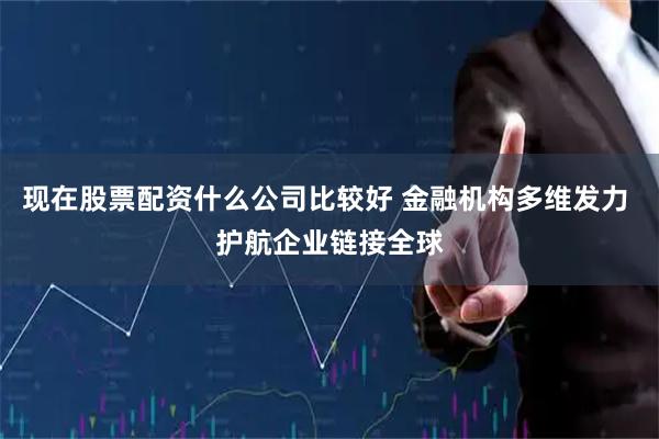 现在股票配资什么公司比较好 金融机构多维发力 护航企业链接全球