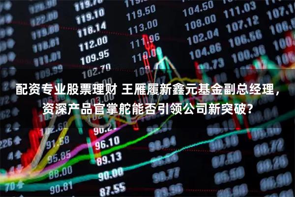 配资专业股票理财 王雁履新鑫元基金副总经理，资深产品官掌舵能否引领公司新突破？