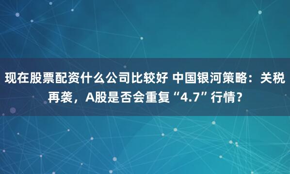 现在股票配资什么公司比较好 中国银河策略：关税再袭，A股是否会重复“4.7”行情？