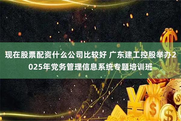 现在股票配资什么公司比较好 广东建工控股举办2025年党务管理信息系统专题培训班