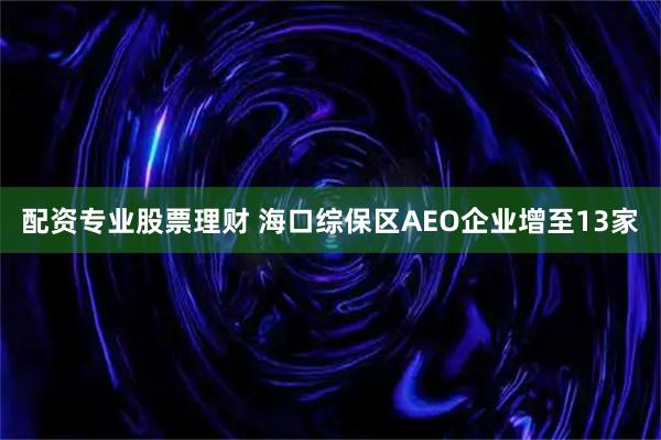 配资专业股票理财 海口综保区AEO企业增至13家