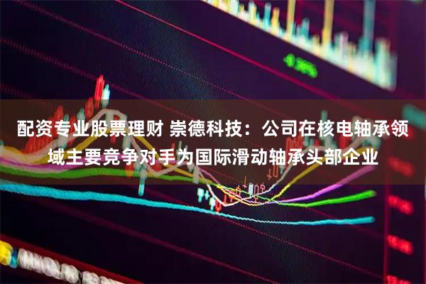 配资专业股票理财 崇德科技：公司在核电轴承领域主要竞争对手为国际滑动轴承头部企业