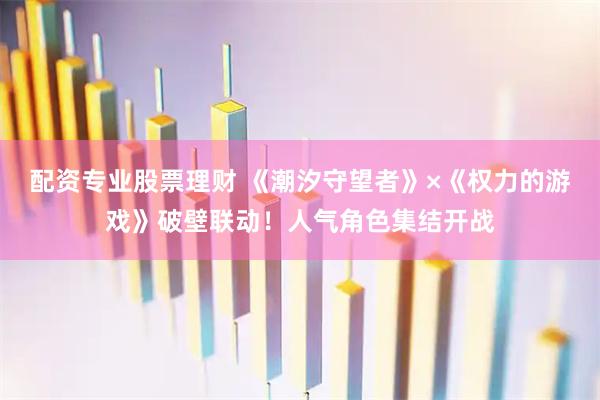 配资专业股票理财 《潮汐守望者》×《权力的游戏》破壁联动！人气角色集结开战
