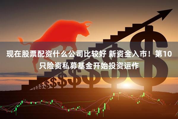 现在股票配资什么公司比较好 新资金入市！第10只险资私募基金开始投资运作