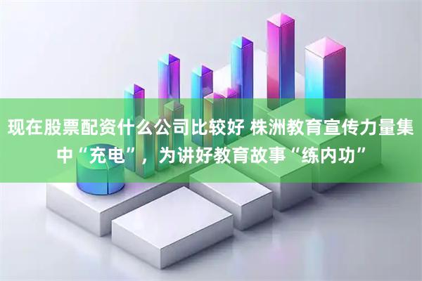 现在股票配资什么公司比较好 株洲教育宣传力量集中“充电”，为讲好教育故事“练内功”