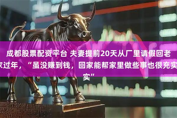 成都股票配资平台 夫妻提前20天从厂里请假回老家过年，“虽没赚到钱，回家能帮家里做些事也很充实”