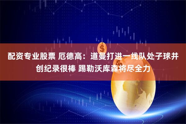 配资专业股票 厄德高：道曼打进一线队处子球并创纪录很棒 踢勒沃库森将尽全力