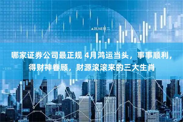 哪家证券公司最正规 4月鸿运当头，事事顺利，得财神眷顾，财源滚滚来的三大生肖