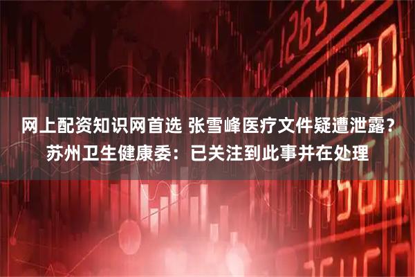 网上配资知识网首选 张雪峰医疗文件疑遭泄露？苏州卫生健康委：已关注到此事并在处理